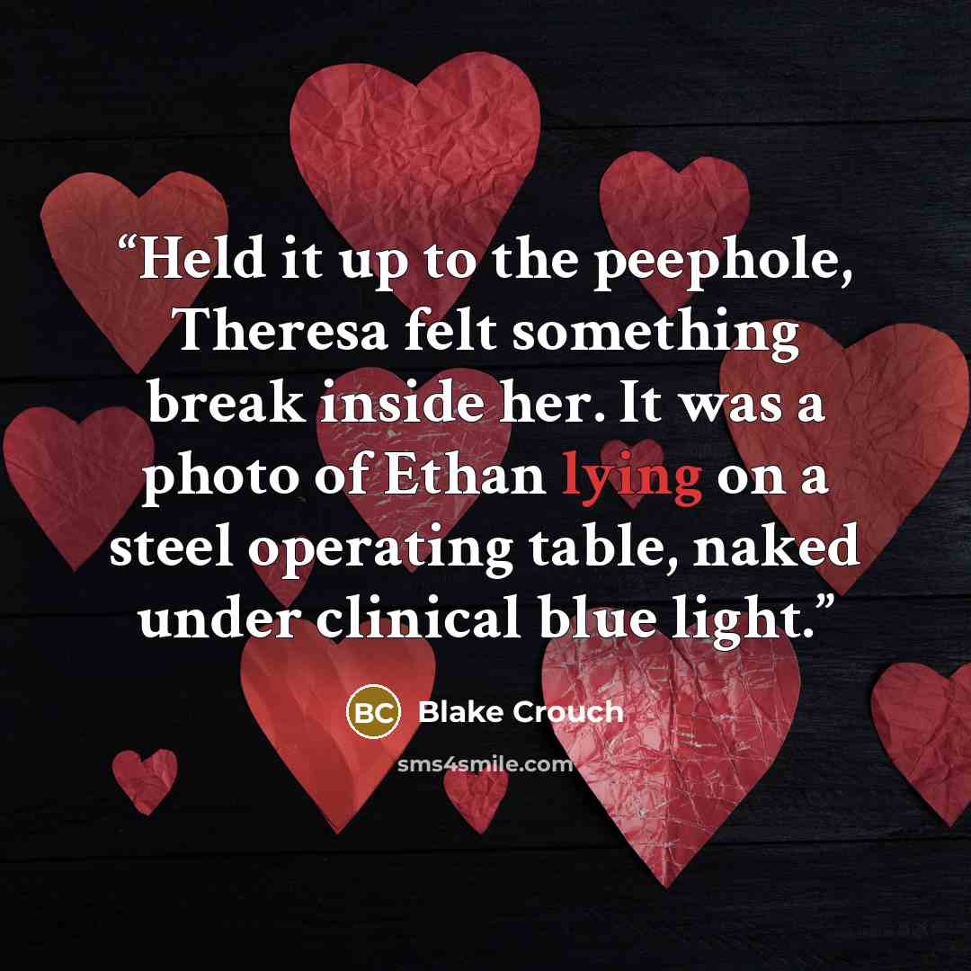 “Held it up to the peephole, Theresa felt something break inside her. It was a photo of Ethan lying on a steel operating table, naked under clinical blue light.” quote by Blake Crouch