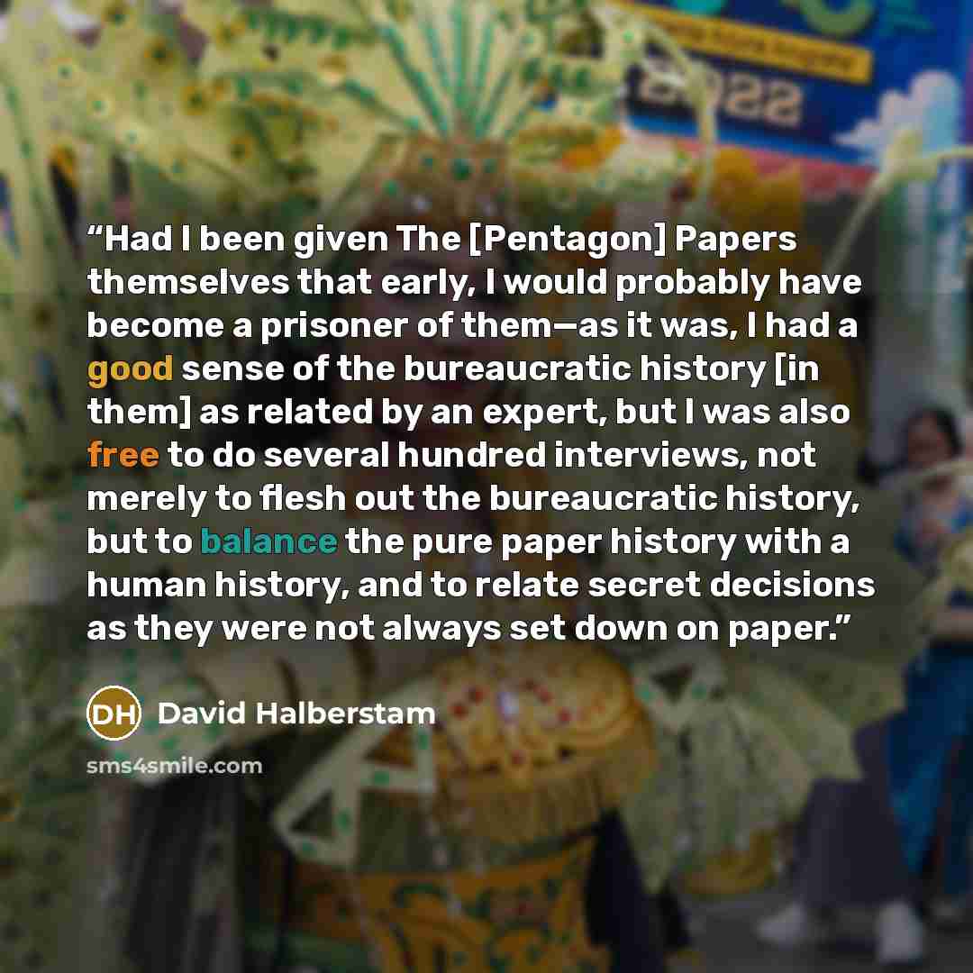 “Had I been given The [Pentagon] Papers themselves that early, I would probably have become a prisoner of them—as it was, I had a good sense of the bureaucratic history [in them] as related by an expert, but I was also free to do several hundred interviews, not merely to flesh out the bureaucratic…” quote by David Halberstam
