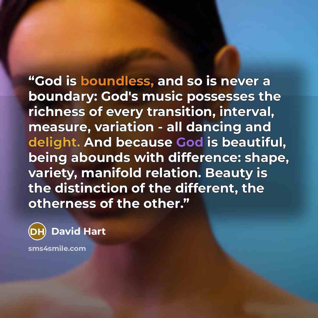 “‎God is boundless, and so is never a boundary: God's music possesses the richness of every transition, interval, measure, variation - all dancing and delight. And because God is beautiful, being abounds with difference: shape, variety, manifold relation. Beauty is the distinction of the different…” quote by David Hart