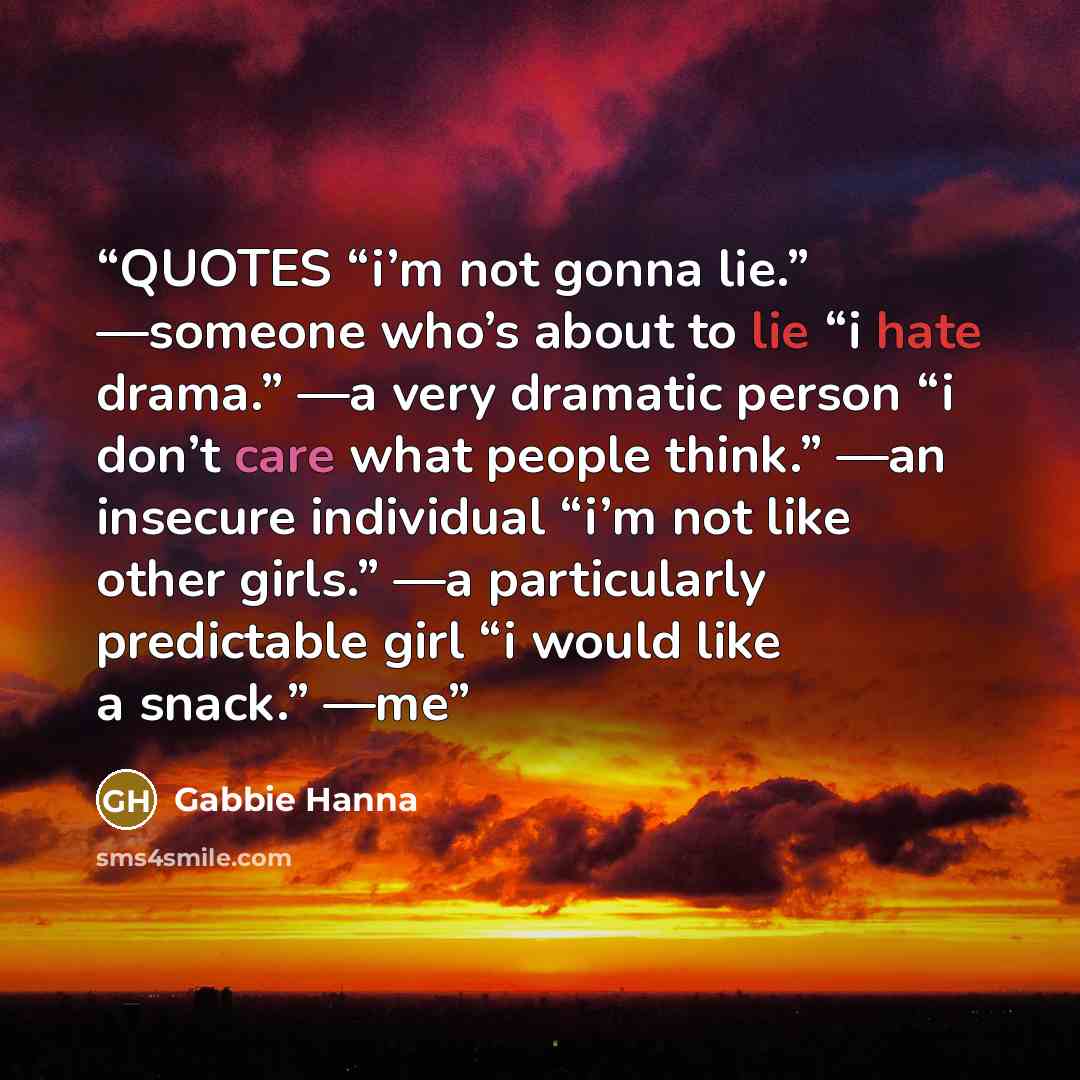 “QUOTES “i’m not gonna lie.” —someone who’s about to lie “i hate drama.” —a very dramatic person “i don’t care what people think.” —an insecure individual “i’m not like other girls.” —a particularly predictable girl “i would like a snack.” —me” quote by Gabbie Hanna