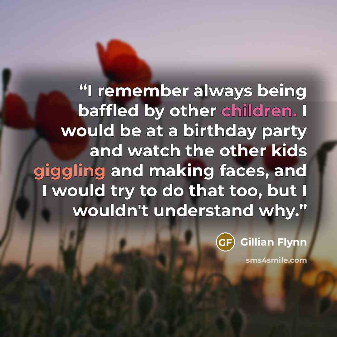 “I remember always being baffled by other children. I would be at a birthday party and watch the other kids giggling and making faces, and I would try to do that too, but I wouldn't understand why.” quote by Gillian Flynn