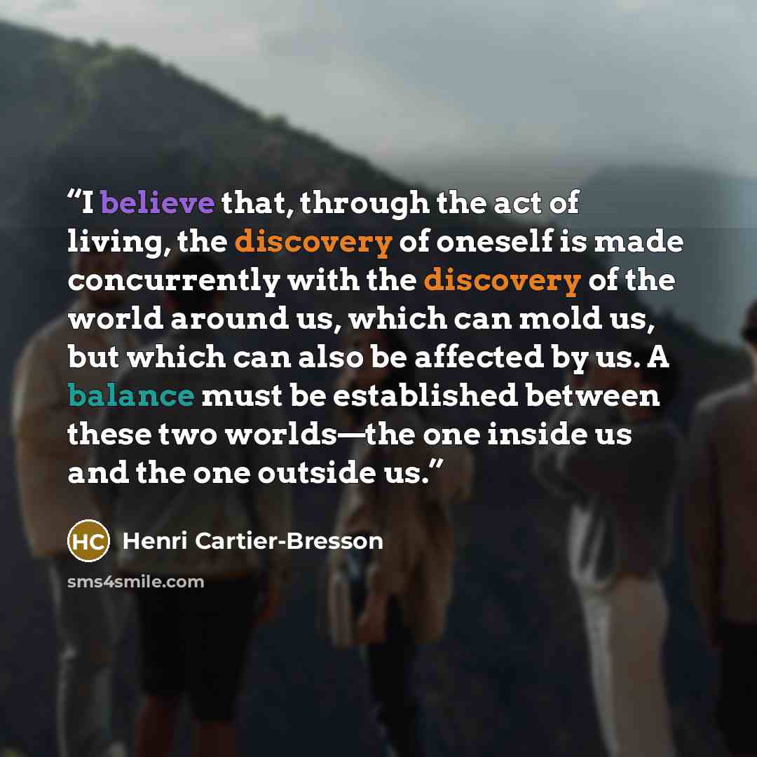 “I believe that, through the act of living, the discovery of oneself is made concurrently with the discovery of the world around us, which can mold us, but which can also be affected by us. A balance must be established between these two worlds—the one inside us and the one outside us.” quote by Henri Cartier-Bresson
