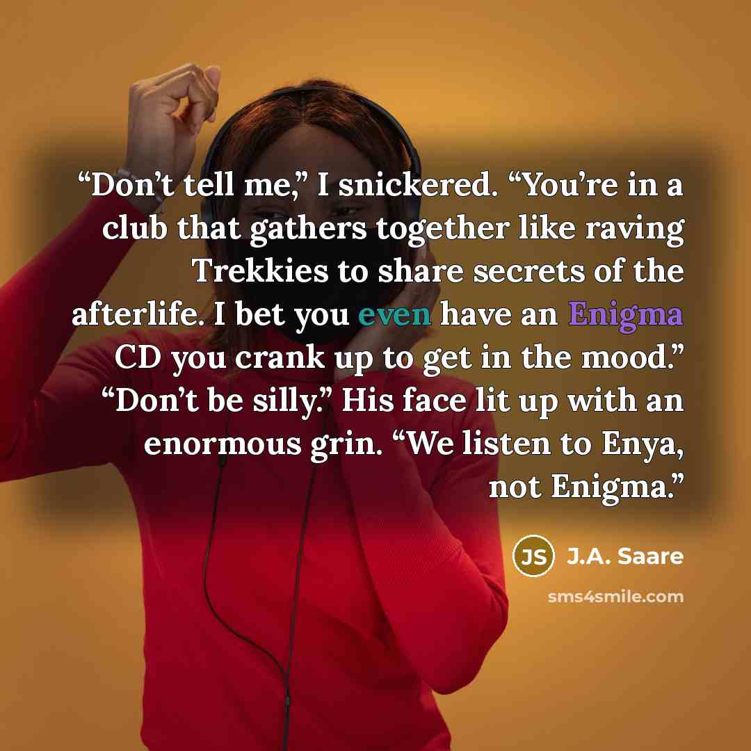 “Don’t tell me,” I snickered. “You’re in a club that gathers together like raving Trekkies to share secrets of the afterlife. I bet you even have an Enigma CD you crank up to get in the mood.” “Don’t be silly.” His face lit up with an enormous grin. “We listen to Enya, not Enigma.” quote by J.A. Saare