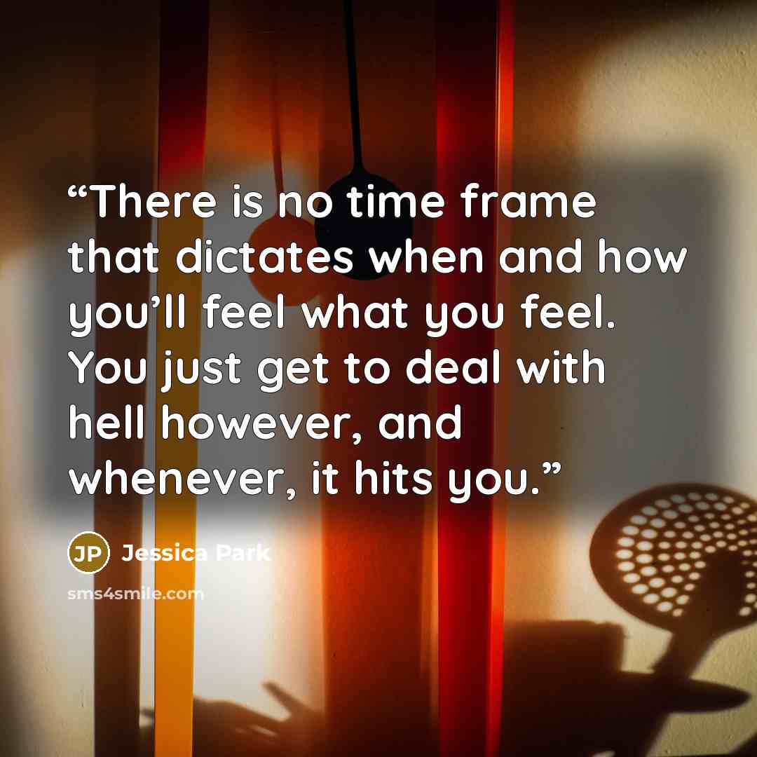 “There is no time frame that dictates when and how you’ll feel what you feel. You just get to deal with hell however, and whenever, it hits you.” quote by Jessica Park