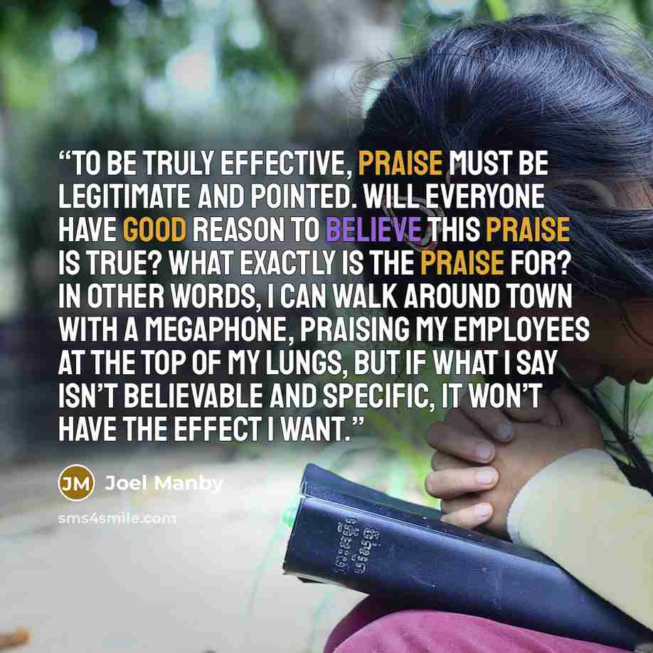“To be truly effective, praise must be legitimate and pointed. Will everyone have good reason to believe this praise is true? What exactly is the praise for? In other words, I can walk around town with a megaphone, praising my employees at the top of my lungs, but if what I say isn’t believable and…” quote by Joel Manby