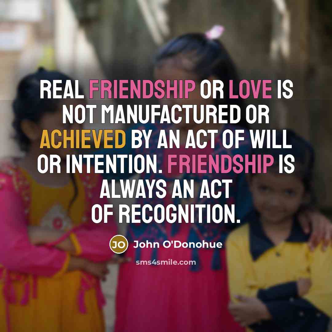 “Real friendship or love is not manufactured or achieved by an act of will or intention. Friendship is always an act of recognition.” quote by John O'Donohue