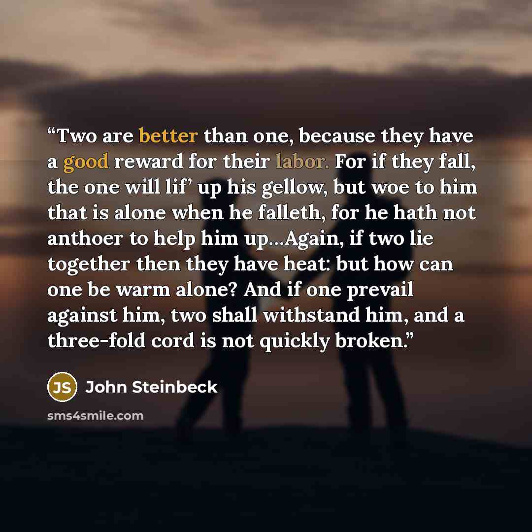 “Two are better than one, because they have a good reward for their labor. For if they fall, the one will lif’ up his gellow, but woe to him that is alone when he falleth, for he hath not anthoer to help him up…Again, if two lie together then they have heat: but how can one be warm alone? And if…” quote by John Steinbeck