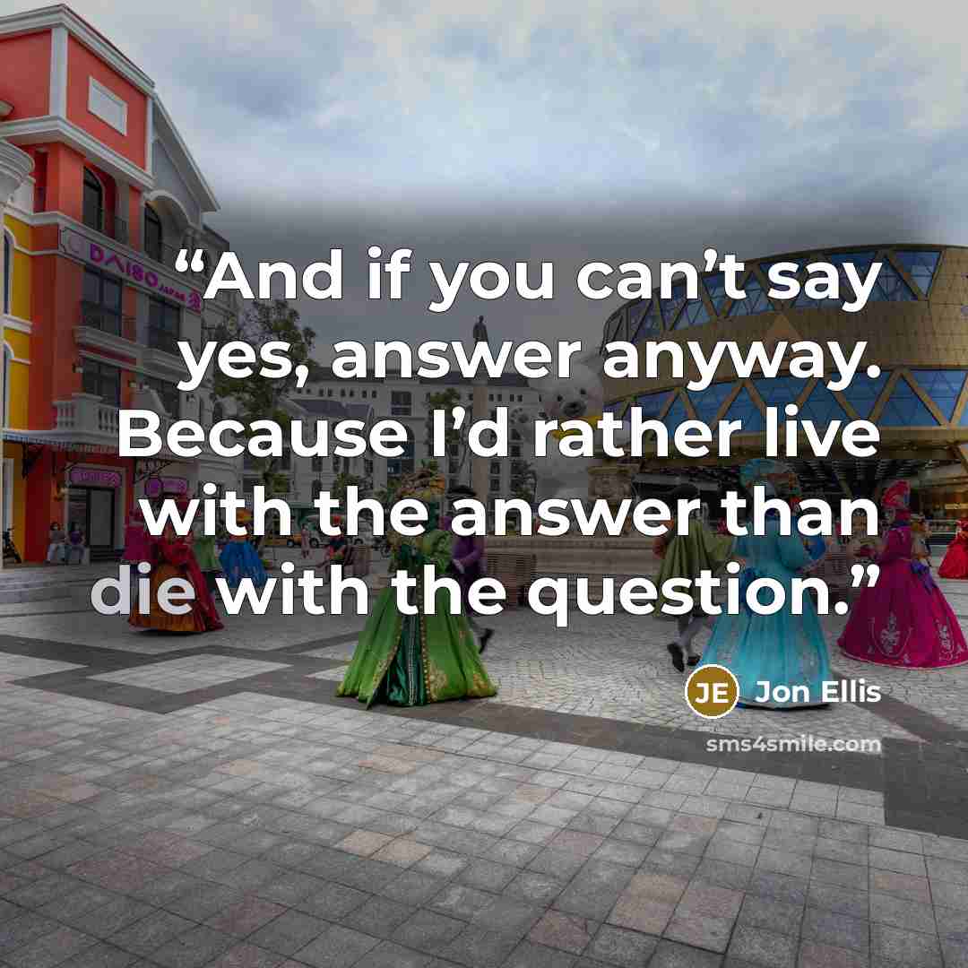 “And if you can’t say yes, answer anyway. Because I’d rather live with the answer than die with the question.” quote by Jon Ellis
