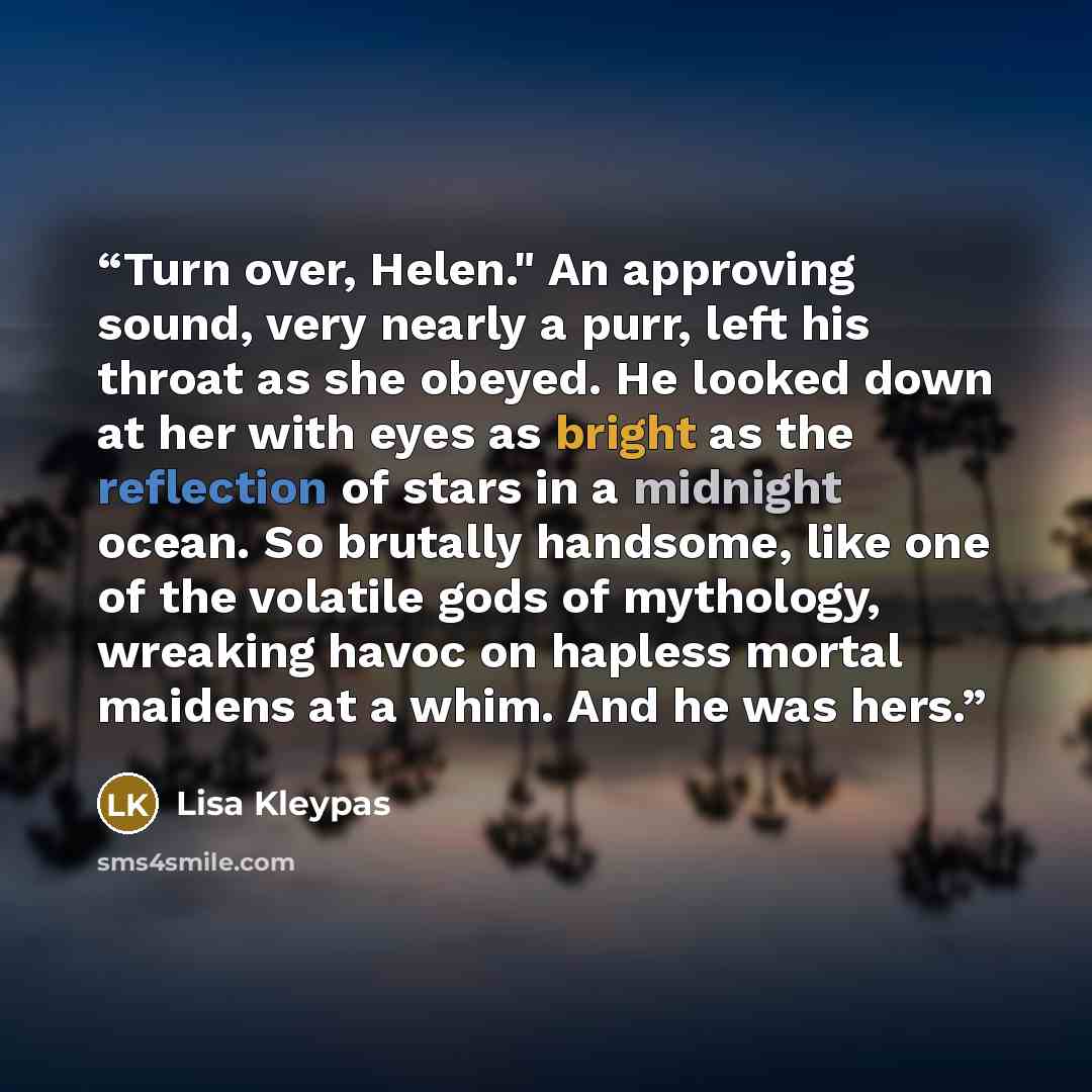 “Turn over, Helen." An approving sound, very nearly a purr, left his throat as she obeyed. He looked down at her with eyes as bright as the reflection of stars in a midnight ocean. So brutally handsome, like one of the volatile gods of mythology, wreaking havoc on hapless mortal maidens at a whim…” quote by Lisa Kleypas
