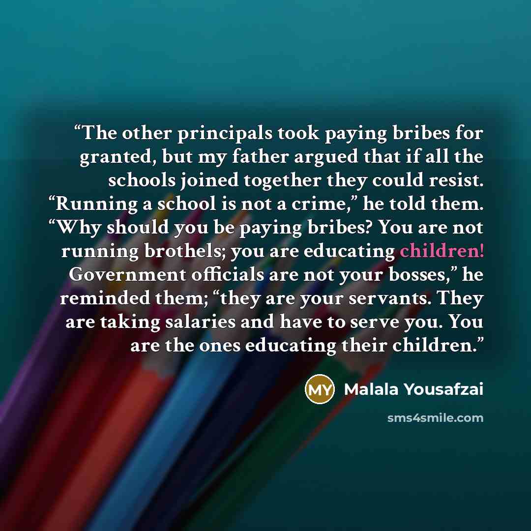 “The other principals took paying bribes for granted, but my father argued that if all the schools joined together they could resist. “Running a school is not a crime,” he told them. “Why should you be paying bribes? You are not running brothels; you are educating children! Government officials are…” quote by Malala Yousafzai