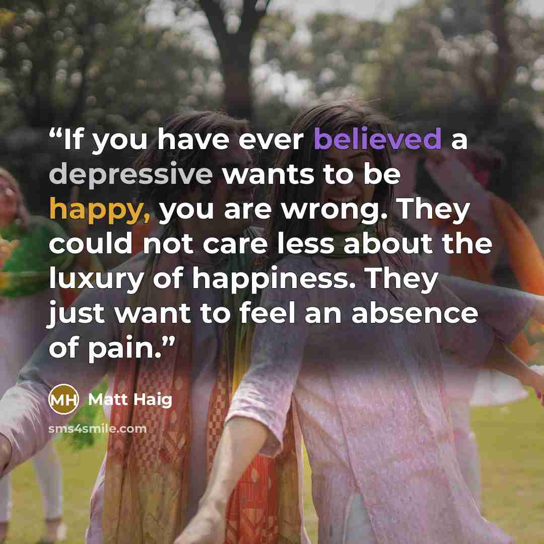“If you have ever believed a depressive wants to be happy, you are wrong. They could not care less about the luxury of happiness. They just want to feel an absence of pain.” quote by Matt Haig