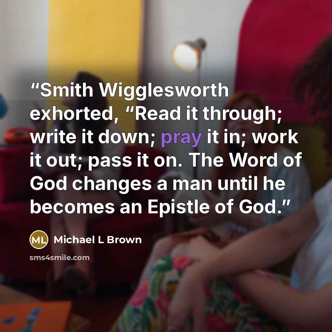 “Smith Wigglesworth exhorted, “Read it through; write it down; pray it in; work it out; pass it on. The Word of God changes a man until he becomes an Epistle of God.” quote by Michael L Brown