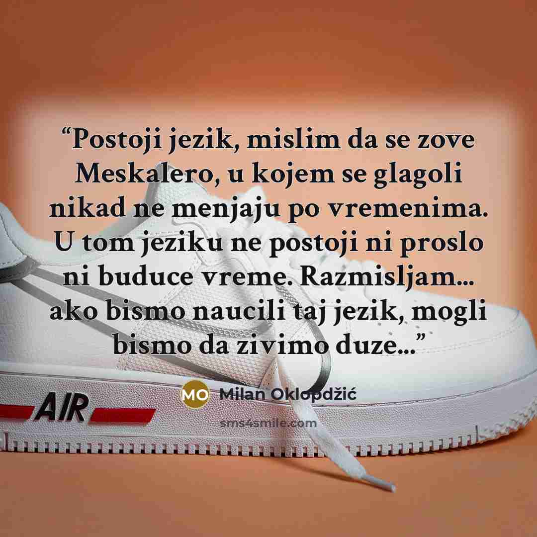 “Postoji jezik, mislim da se zove Meskalero, u kojem se glagoli nikad ne menjaju po vremenima. U tom jeziku ne postoji ni proslo ni buduce vreme. Razmisljam... ako bismo naucili taj jezik, mogli bismo da zivimo duze...” quote by Milan Oklopdzic