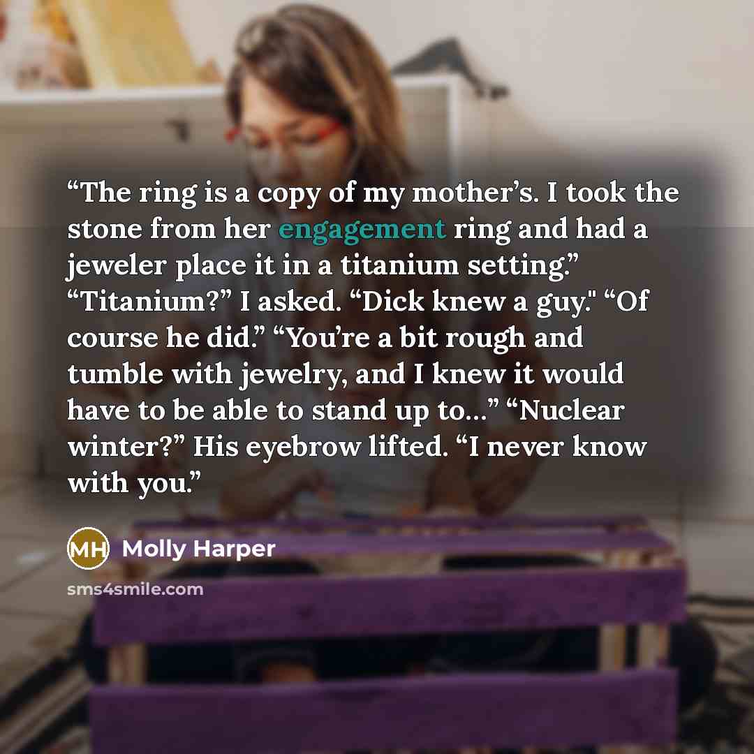 “The ring is a copy of my mother’s. I took the stone from her engagement ring and had a jeweler place it in a titanium setting.” “Titanium?” I asked. “Dick knew a guy." “Of course he did.” “You’re a bit rough and tumble with jewelry, and I knew it would have to be able to stand up to…” “Nuclear…” quote by Molly Harper