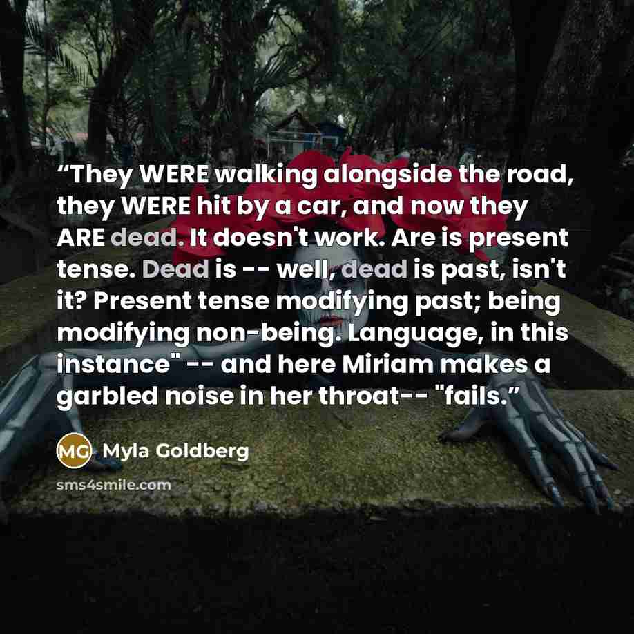 “They WERE walking alongside the road, they WERE hit by a car, and now they ARE dead. It doesn't work. Are is present tense. Dead is -- well, dead is past, isn't it? Present tense modifying past; being modifying non-being. Language, in this instance" -- and here Miriam makes a garbled noise in her…” quote by Myla Goldberg