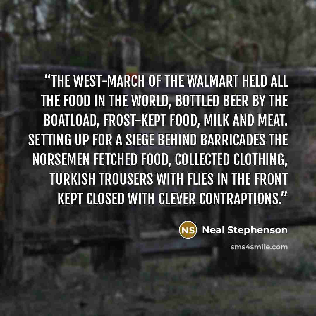 “The West-march of the Walmart Held all the food in the world, Bottled beer by the boatload, Frost-kept food, milk and meat. Setting up for a siege behind barricades The Norsemen fetched food, collected clothing, Turkish trousers with flies in the front Kept closed with clever contraptions.” quote by Neal Stephenson
