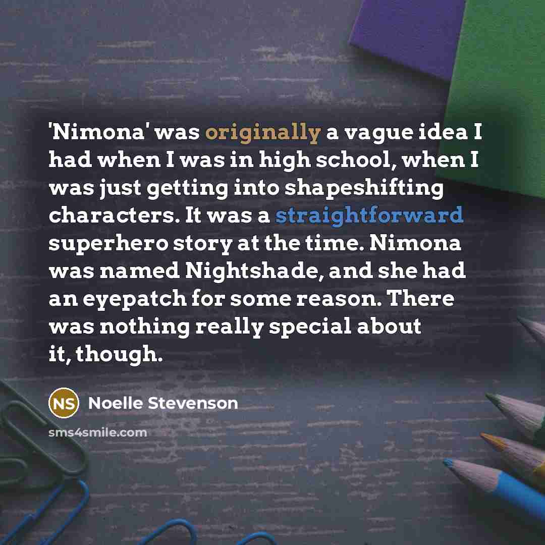 “'Nimona' was originally a vague idea I had when I was in high school, when I was just getting into shapeshifting characters. It was a straightforward superhero story at the time. Nimona was named Nightshade, and she had an eyepatch for some reason. There was nothing really special about it, though.” quote by Noelle Stevenson