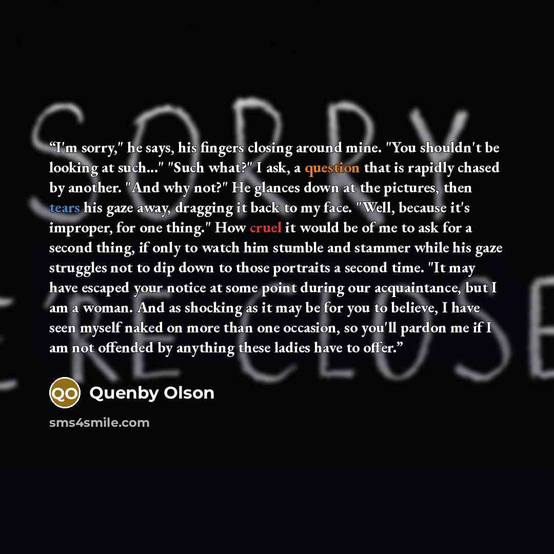 “I'm sorry," he says, his fingers closing around mine. "You shouldn't be looking at such..." "Such what?" I ask, a question that is rapidly chased by another. "And why not?" He glances down at the pictures, then tears his gaze away, dragging it back to my face. "Well, because it's improper, for one…” quote by Quenby Olson