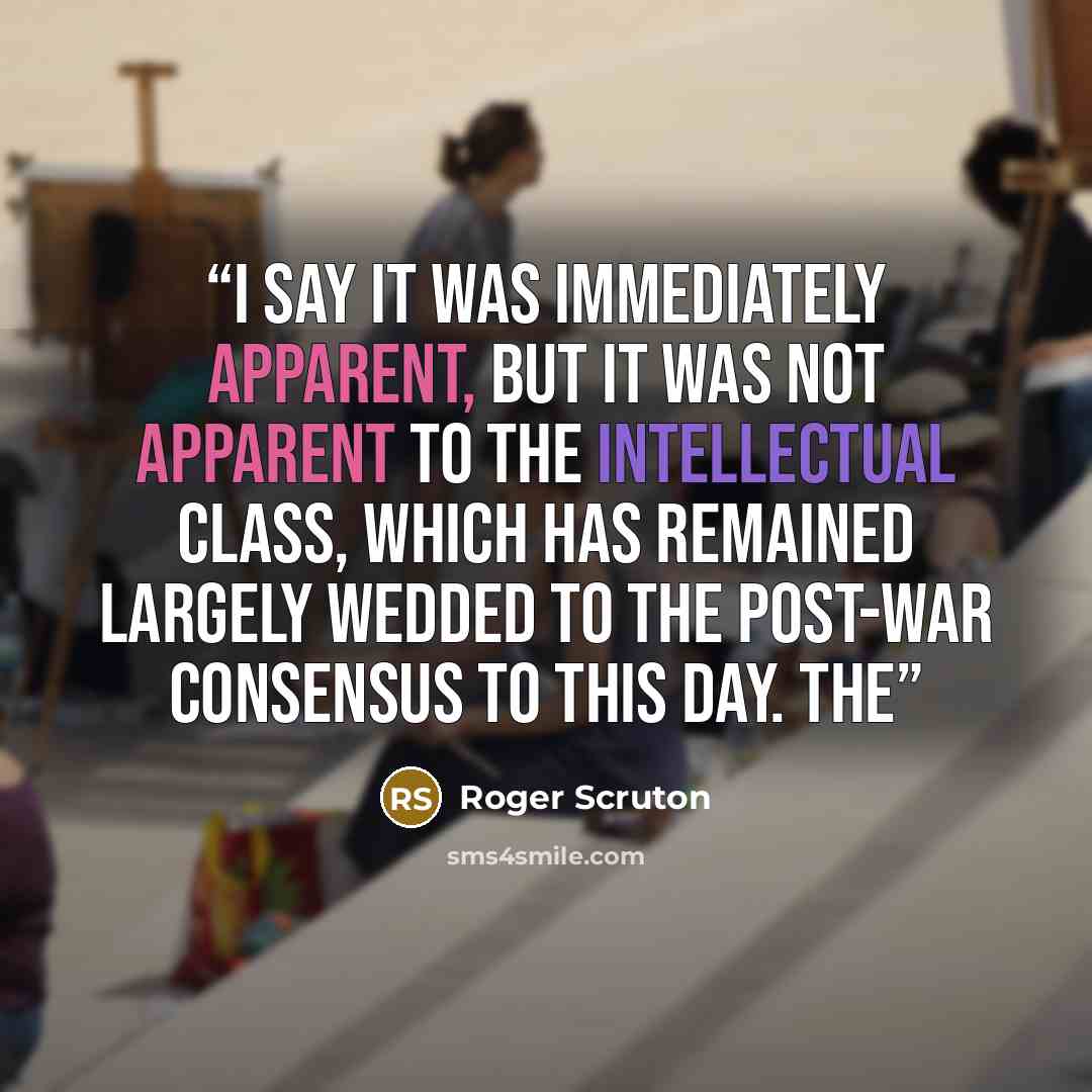“I say it was immediately apparent, but it was not apparent to the intellectual class, which has remained largely wedded to the post-war consensus to this day. The” quote by Roger Scruton