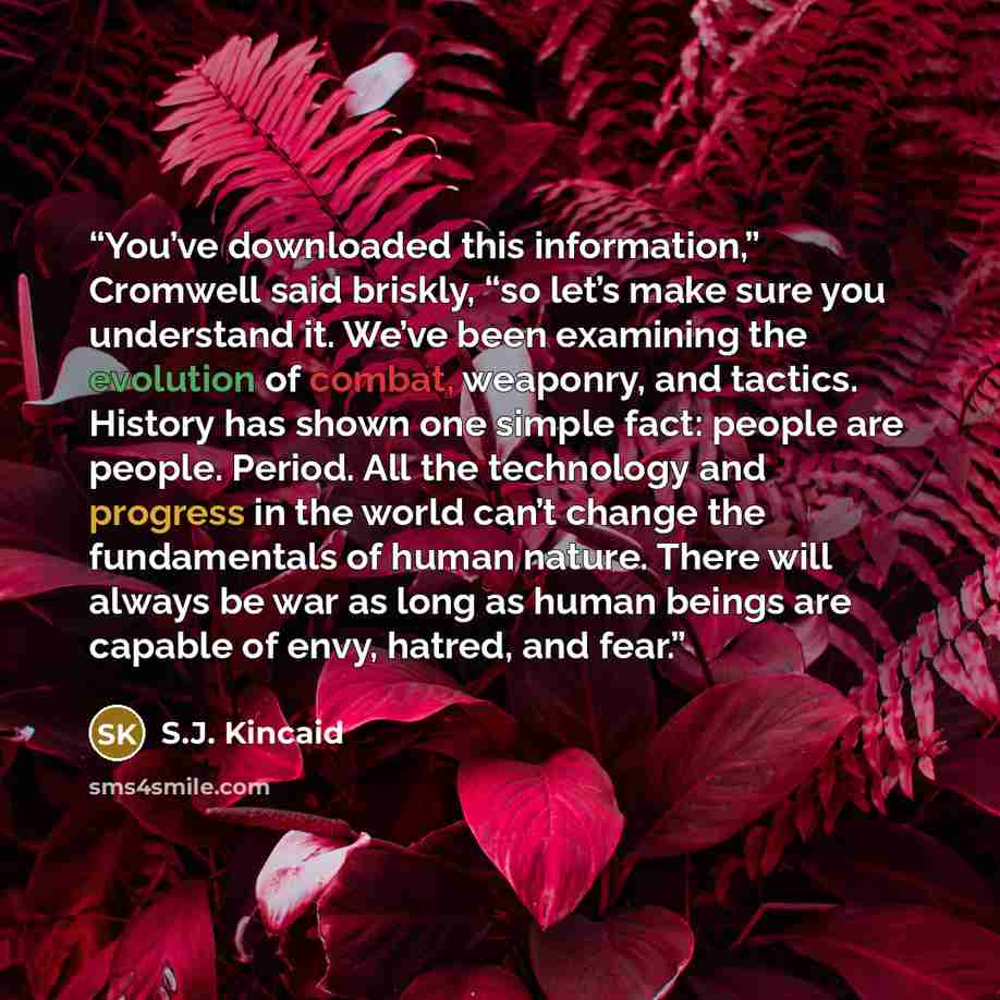 “You’ve downloaded this information,” Cromwell said briskly, “so let’s make sure you understand it. We’ve been examining the evolution of combat, weaponry, and tactics. History has shown one simple fact: people are people. Period. All the technology and progress in the world can’t change the…” quote by S.J. Kincaid