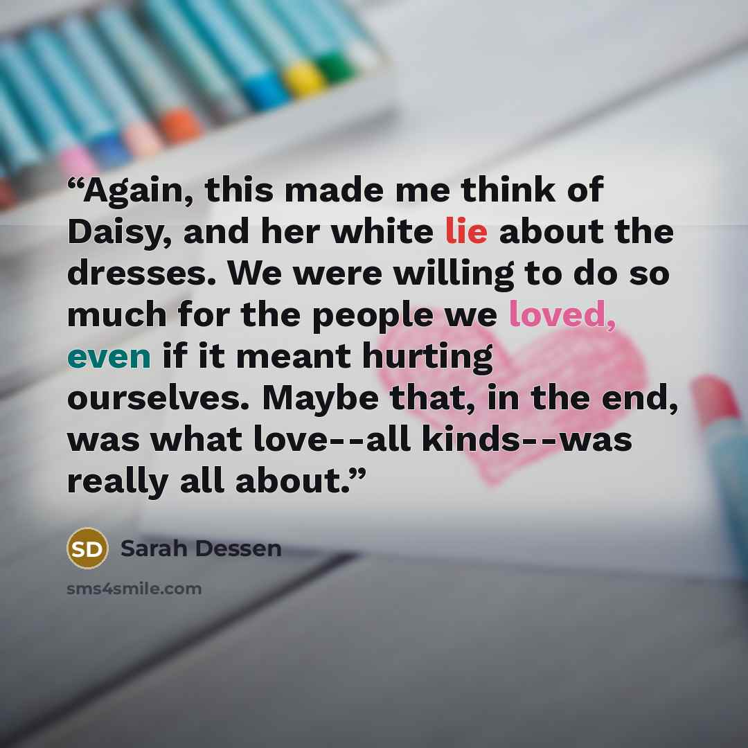 “Again, this made me think of Daisy, and her white lie about the dresses. We were willing to do so much for the people we loved, even if it meant hurting ourselves. Maybe that, in the end, was what love--all kinds--was really all about.” quote by Sarah Dessen