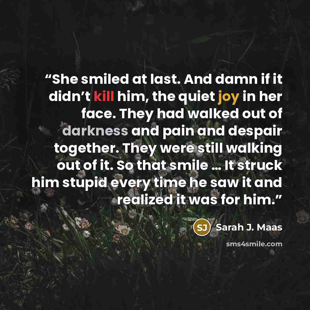 “She smiled at last. And damn if it didn’t kill him, the quiet joy in her face. They had walked out of darkness and pain and despair together. They were still walking out of it. So that smile … It struck him stupid every time he saw it and realized it was for him.” quote by Sarah J. Maas