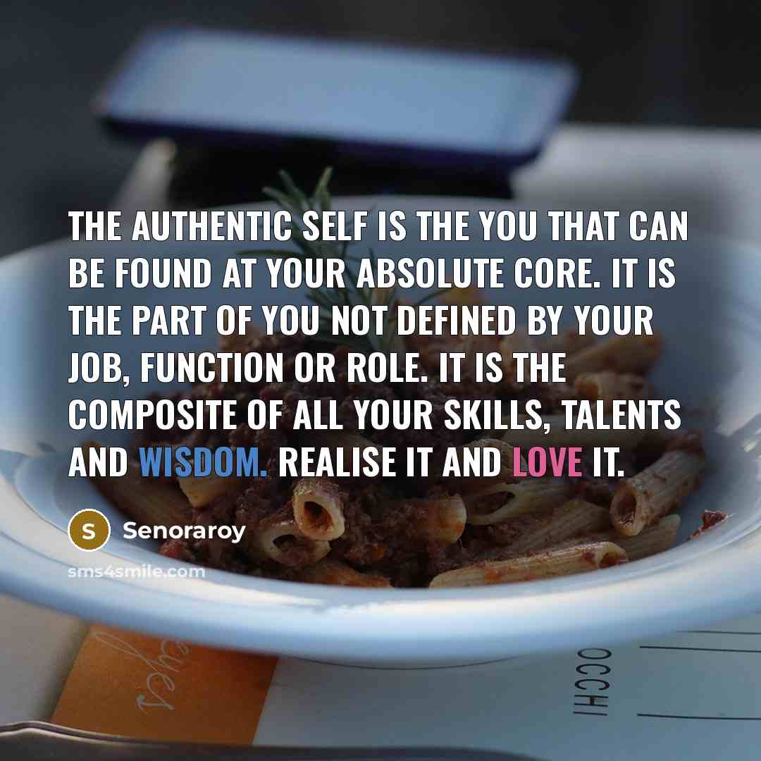 “The authentic self is the you that can be found at your absolute core. It is the part of you not defined by your job, function or role. It is the composite of all your skills, talents and wisdom. Realise it and love it.” quote by Senoraroy