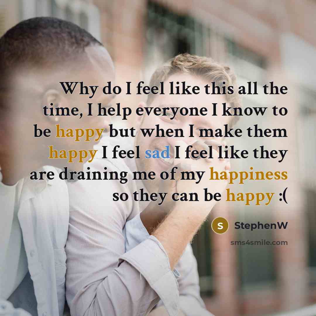 “Why do I feel like this all the time, I help everyone I know to be happy but when I make them happy I feel sad I feel like they are draining me of my happiness so they can be happy :(” quote by StephenW
