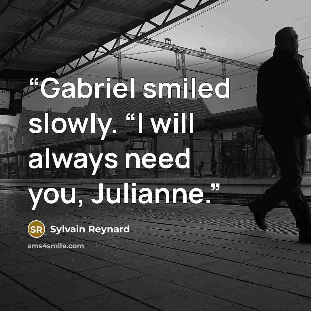 “Gabriel smiled slowly. “I will always need you, Julianne.” quote by Sylvain Reynard