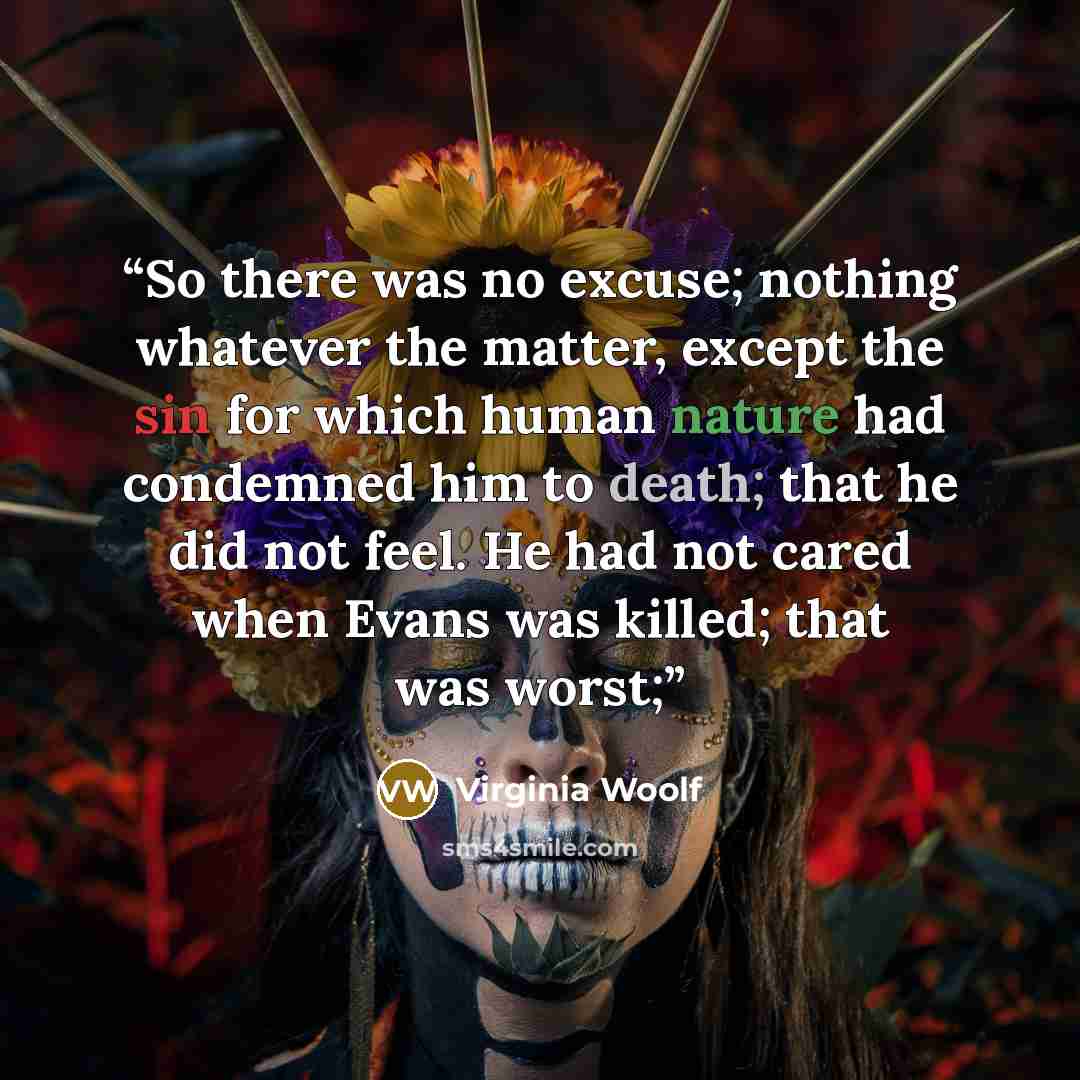 “So there was no excuse; nothing whatever the matter, except the sin for which human nature had condemned him to death; that he did not feel. He had not cared when Evans was killed; that was worst;” quote by Virginia Woolf