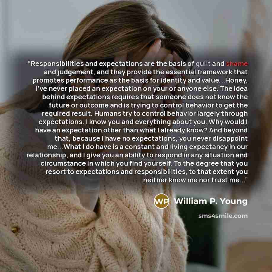 “Responsibilities and expectations are the basis of guilt and shame and judgement, and they provide the essential framework that promotes performance as the basis for identity and value...Honey, I've never placed an expectation on your or anyone else. The idea behind expectations requires that…” quote by William P. Young