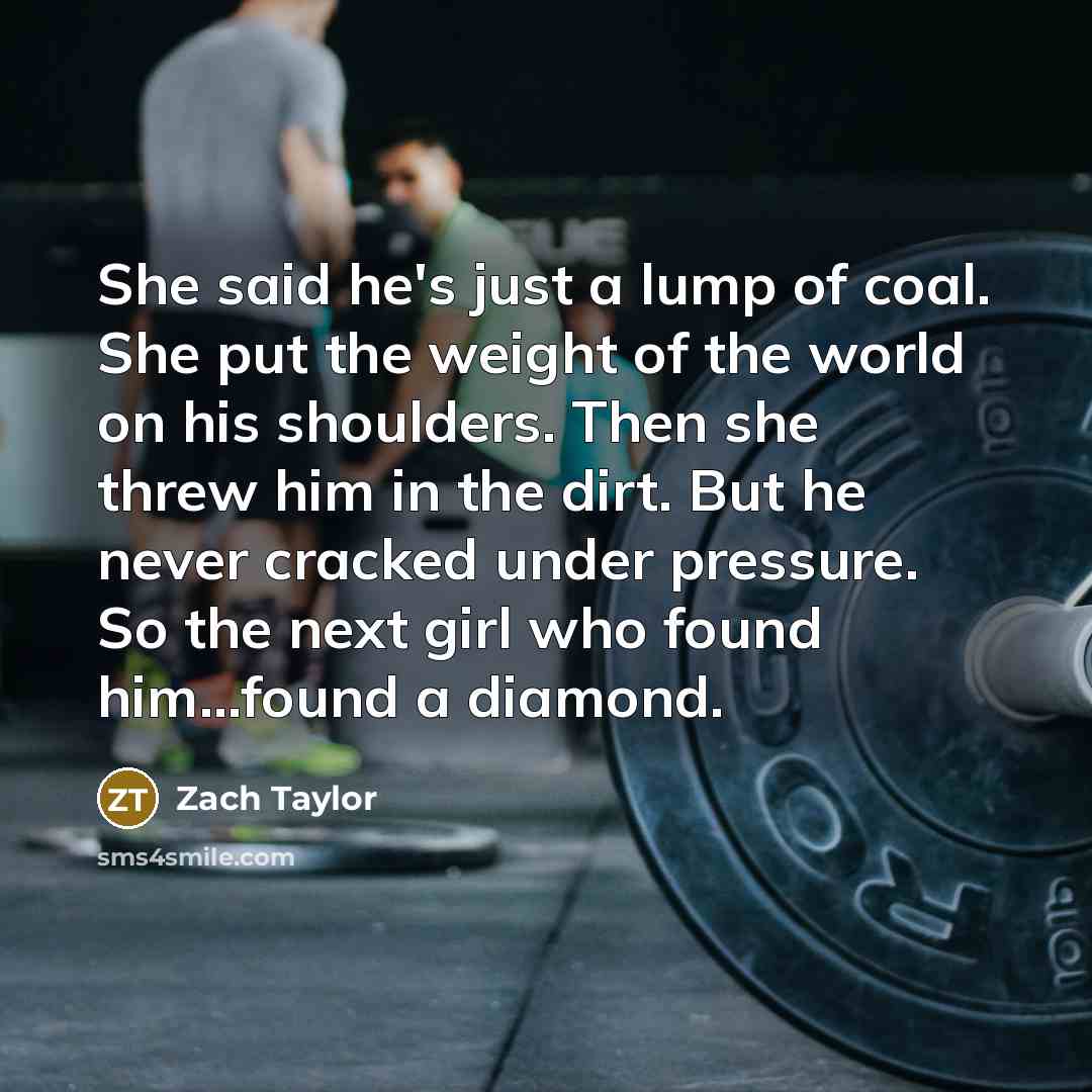 “She said he's just a lump of coal. She put the weight of the world on his shoulders. Then she threw him in the dirt. But he never cracked under pressure. So the next girl who found him...found a diamond.” quote by Zach Taylor