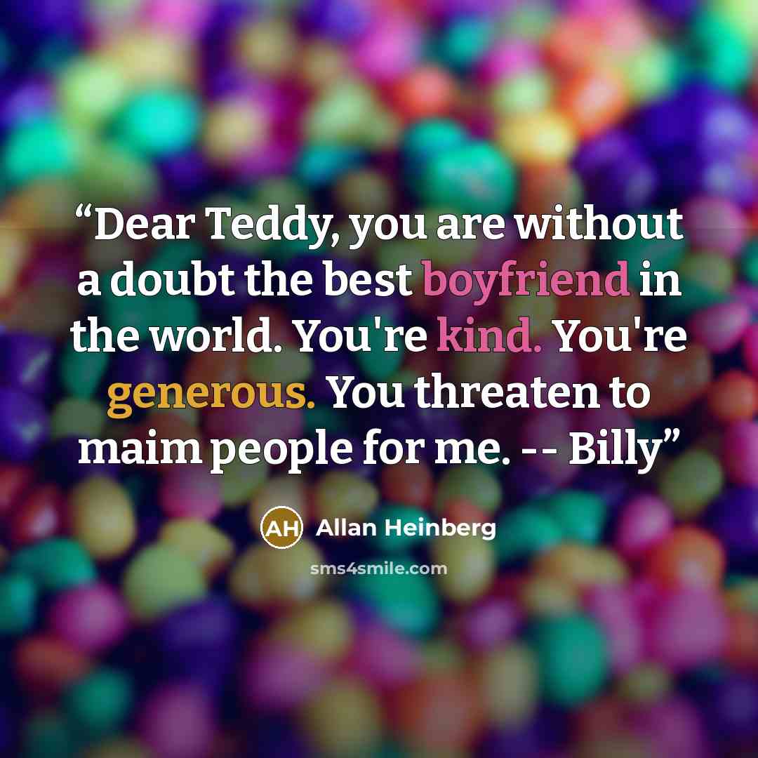 “Dear Teddy, you are without a doubt the best boyfriend in the world. You're kind. You're generous. You threaten to maim people for me. -- Billy” quote by Allan Heinberg