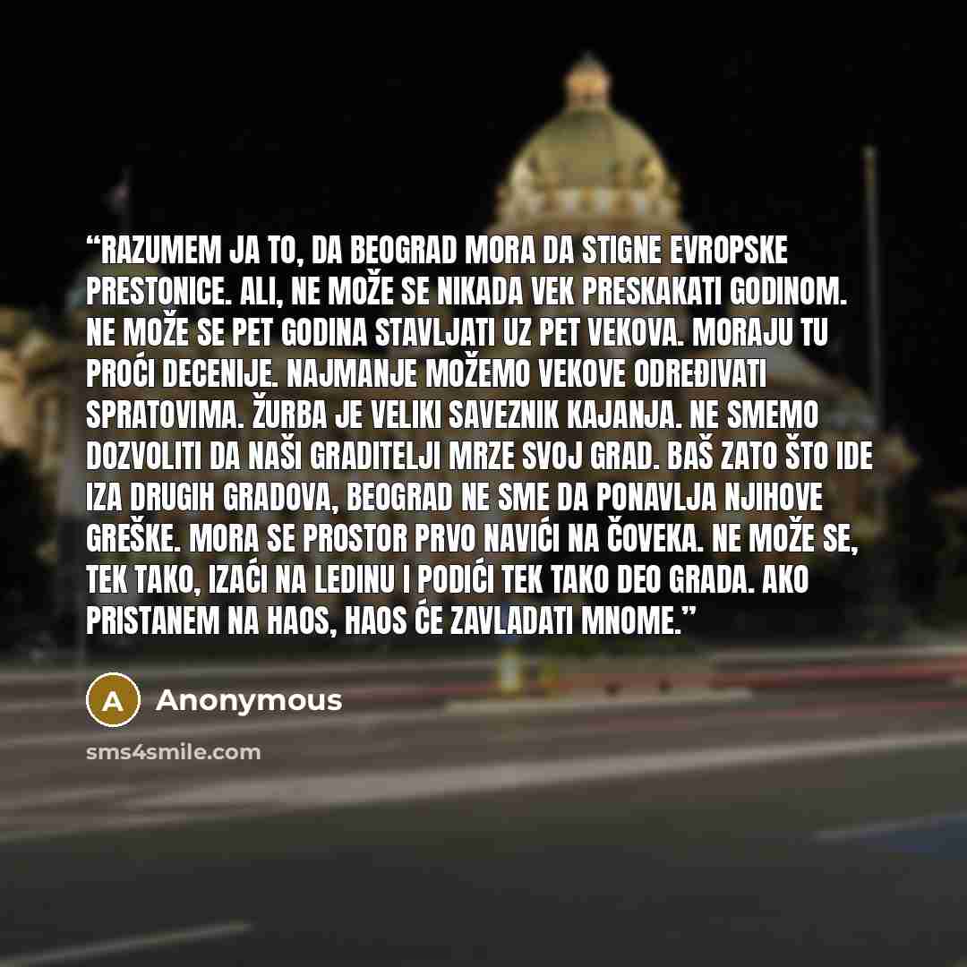 “Razumem ja to, da Beograd mora da stigne evropske prestonice. Ali, ne može se nikada vek preskakati godinom. Ne može se pet godina stavljati uz pet vekova. Moraju tu proći decenije. Najmanje možemo vekove određivati spratovima. Žurba je veliki saveznik kajanja. Ne smemo dozvoliti da naši…” quote by Anonymous