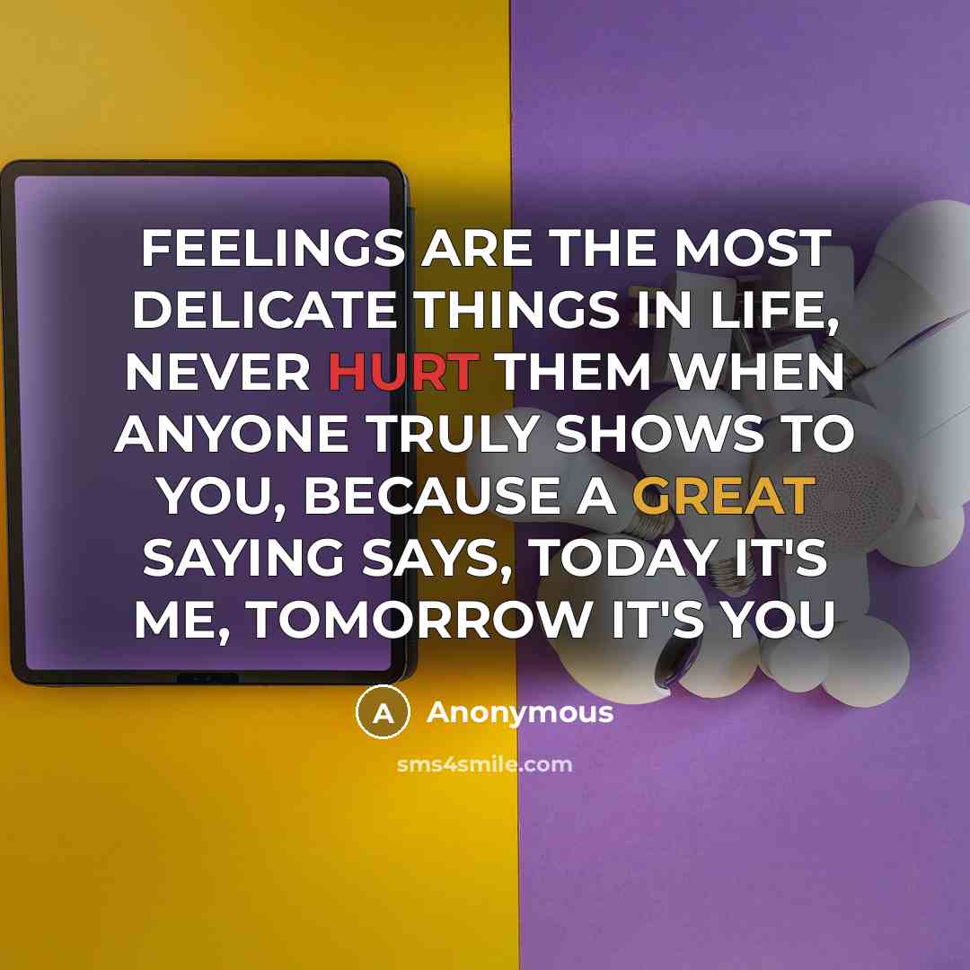 “FEELINGS ARE THE MOST DELICATE THINGS IN LIFE, NEVER HURT THEM WHEN ANYONE TRULY SHOWS TO YOU, BECAUSE A GREAT SAYING SAYS, TODAY IT'S ME, TOMORROW IT'S YOU” quote by Anonymous