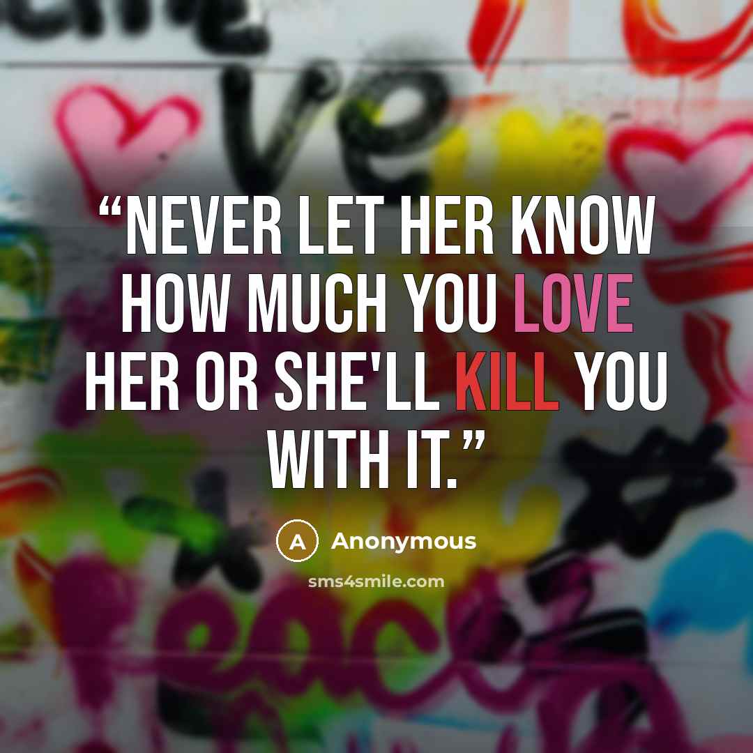 “Never let her know how much you love her or she'll kill you with it.” quote by Anonymous