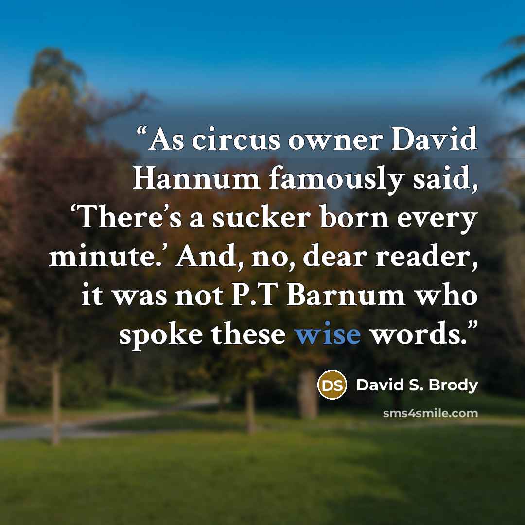 “As circus owner David Hannum famously said, ‘There’s a sucker born every minute.’ And, no, dear reader, it was not P.T Barnum who spoke these wise words.” quote by David S. Brody
