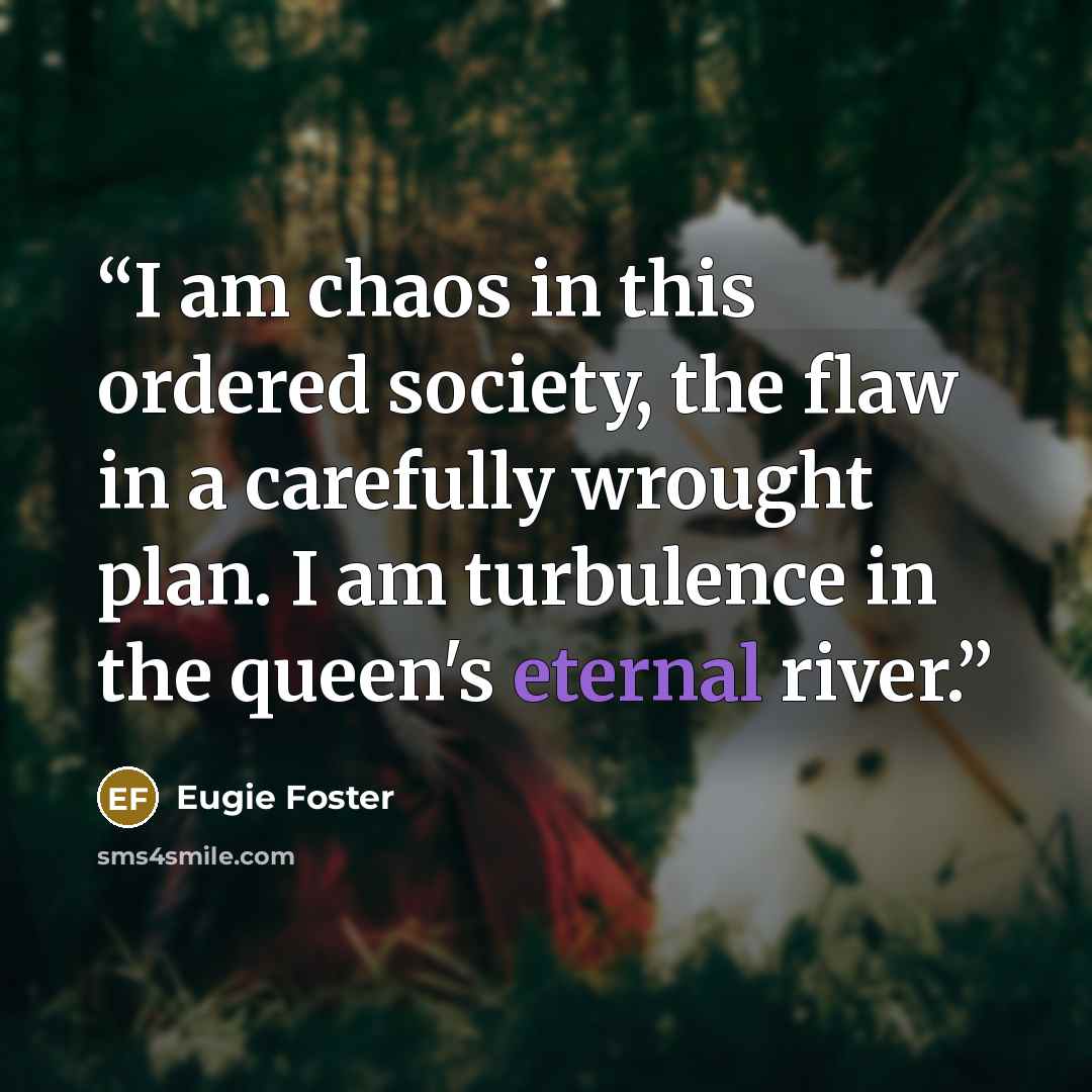 “I am chaos in this ordered society, the flaw in a carefully wrought plan. I am turbulence in the queen's eternal river.” quote by Eugie Foster