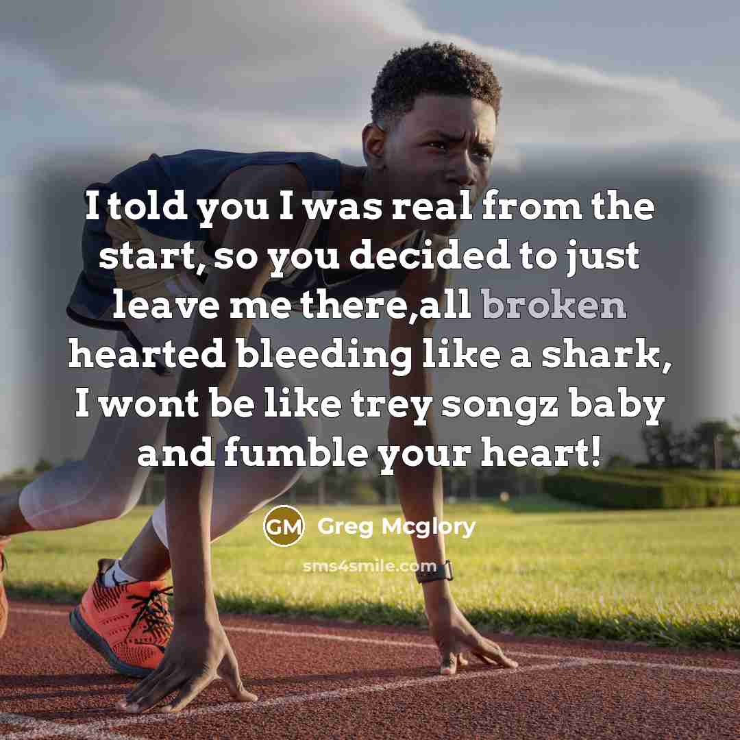 “I told you I was real from the start, so you decided to just leave me there,all broken hearted bleeding like a shark, I wont be like trey songz baby and fumble your heart!” quote by Greg Mcglory