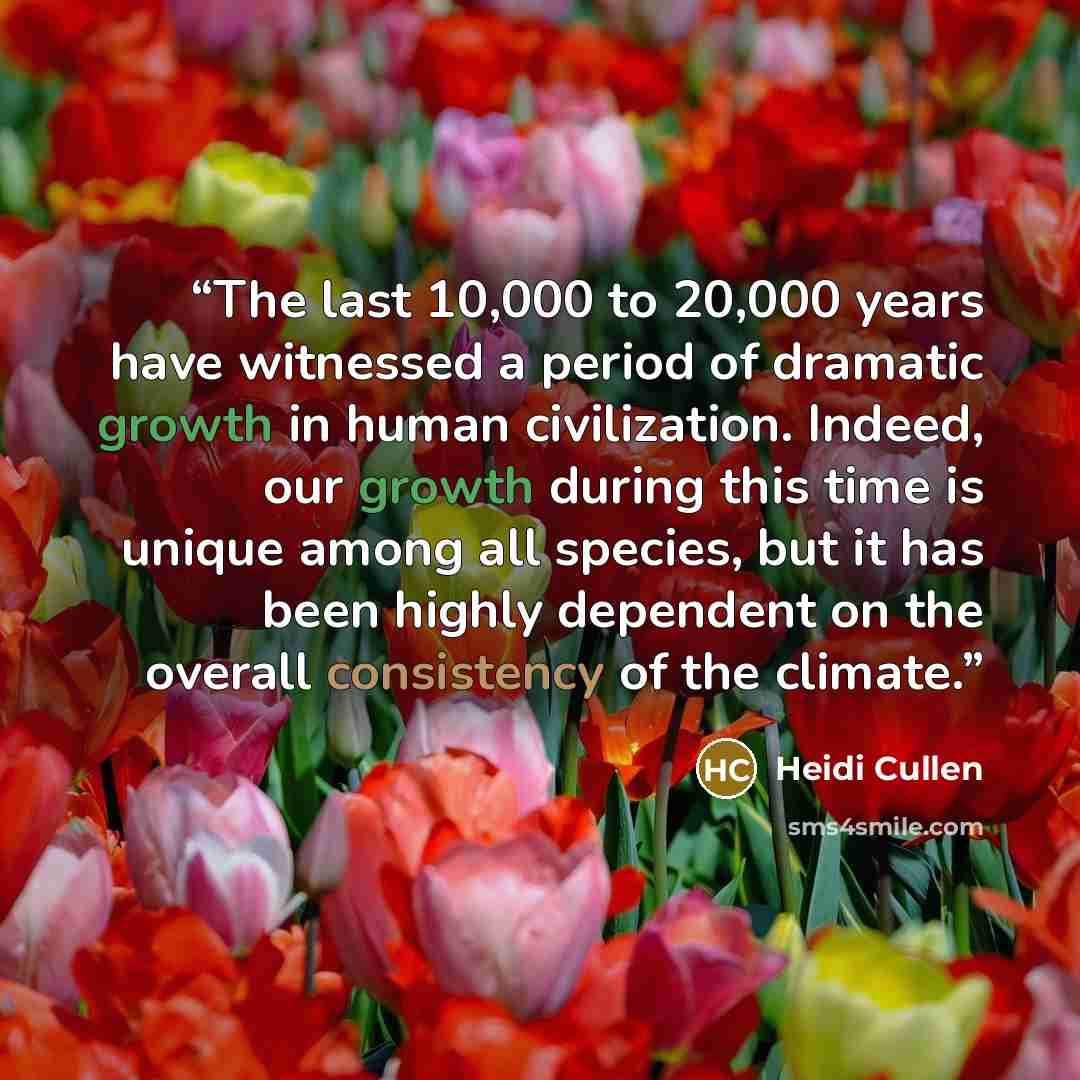 “The last 10,000 to 20,000 years have witnessed a period of dramatic growth in human civilization. Indeed, our growth during this time is unique among all species, but it has been highly dependent on the overall consistency of the climate.” quote by Heidi Cullen