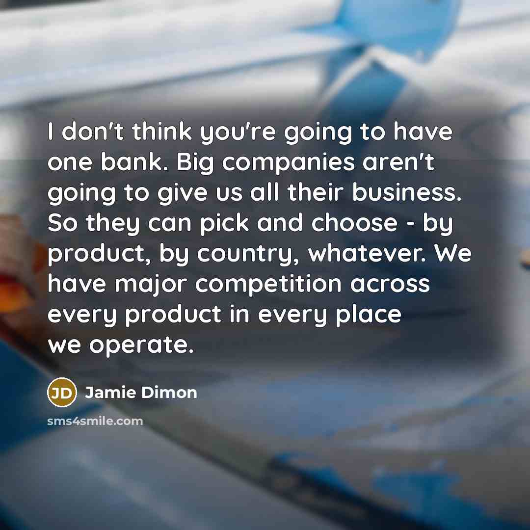 “I don't think you're going to have one bank. Big companies aren't going to give us all their business. So they can pick and choose - by product, by country, whatever. We have major competition across every product in every place we operate.” quote by Jamie Dimon