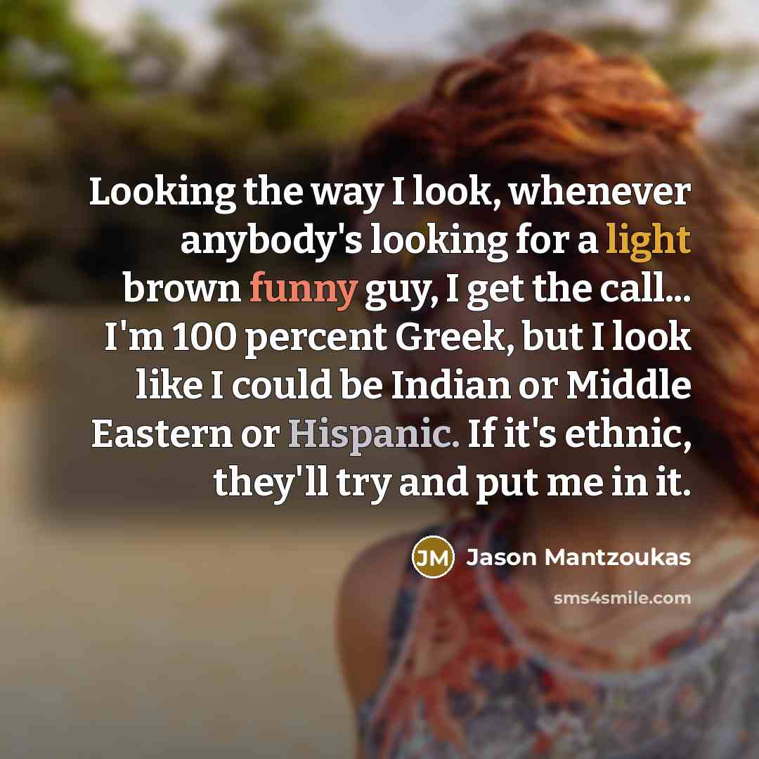 “Looking the way I look, whenever anybody's looking for a light brown funny guy, I get the call... I'm 100 percent Greek, but I look like I could be Indian or Middle Eastern or Hispanic. If it's ethnic, they'll try and put me in it.” quote by Jason Mantzoukas