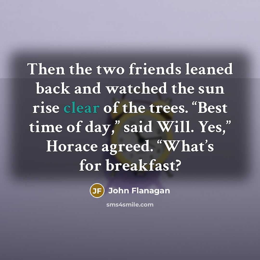 “Then the two friends leaned back and watched the sun rise clear of the trees. “Best time of day,” said Will. Yes,” Horace agreed. “What’s for breakfast?” quote by John Flanagan