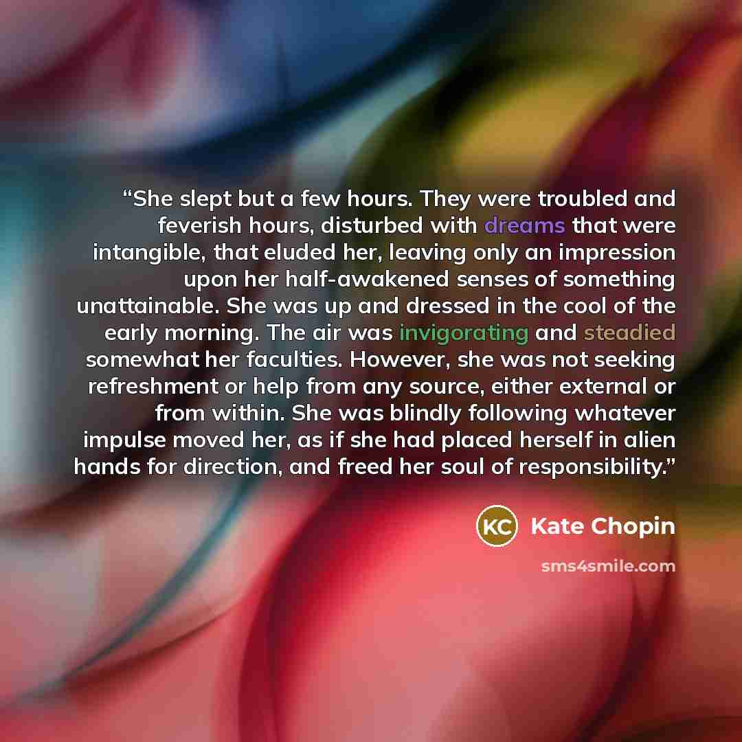 “She slept but a few hours. They were troubled and feverish hours, disturbed with dreams that were intangible, that eluded her, leaving only an impression upon her half-awakened senses of something unattainable. She was up and dressed in the cool of the early morning. The air was invigorating and…” quote by Kate Chopin