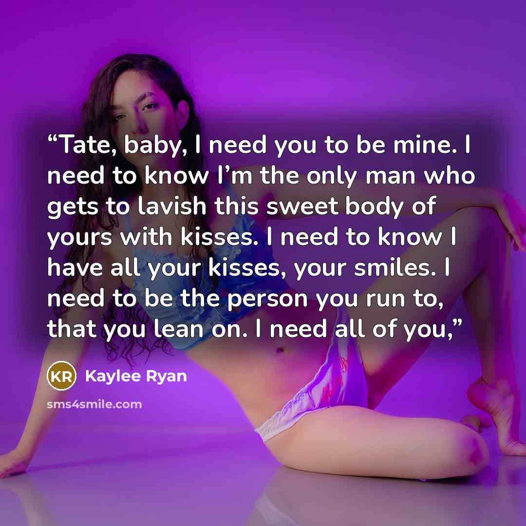 “Tate, baby, I need you to be mine. I need to know I’m the only man who gets to lavish this sweet body of yours with kisses. I need to know I have all your kisses, your smiles. I need to be the person you run to, that you lean on. I need all of you,” quote by Kaylee Ryan