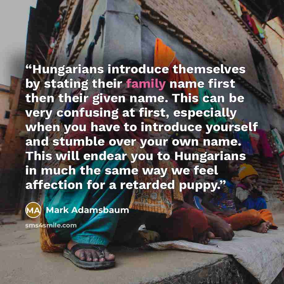 “Hungarians introduce themselves by stating their family name first then their given name. This can be very confusing at first, especially when you have to introduce yourself and stumble over your own name. This will endear you to Hungarians in much the same way we feel affection for a retarded…” quote by Mark Adamsbaum
