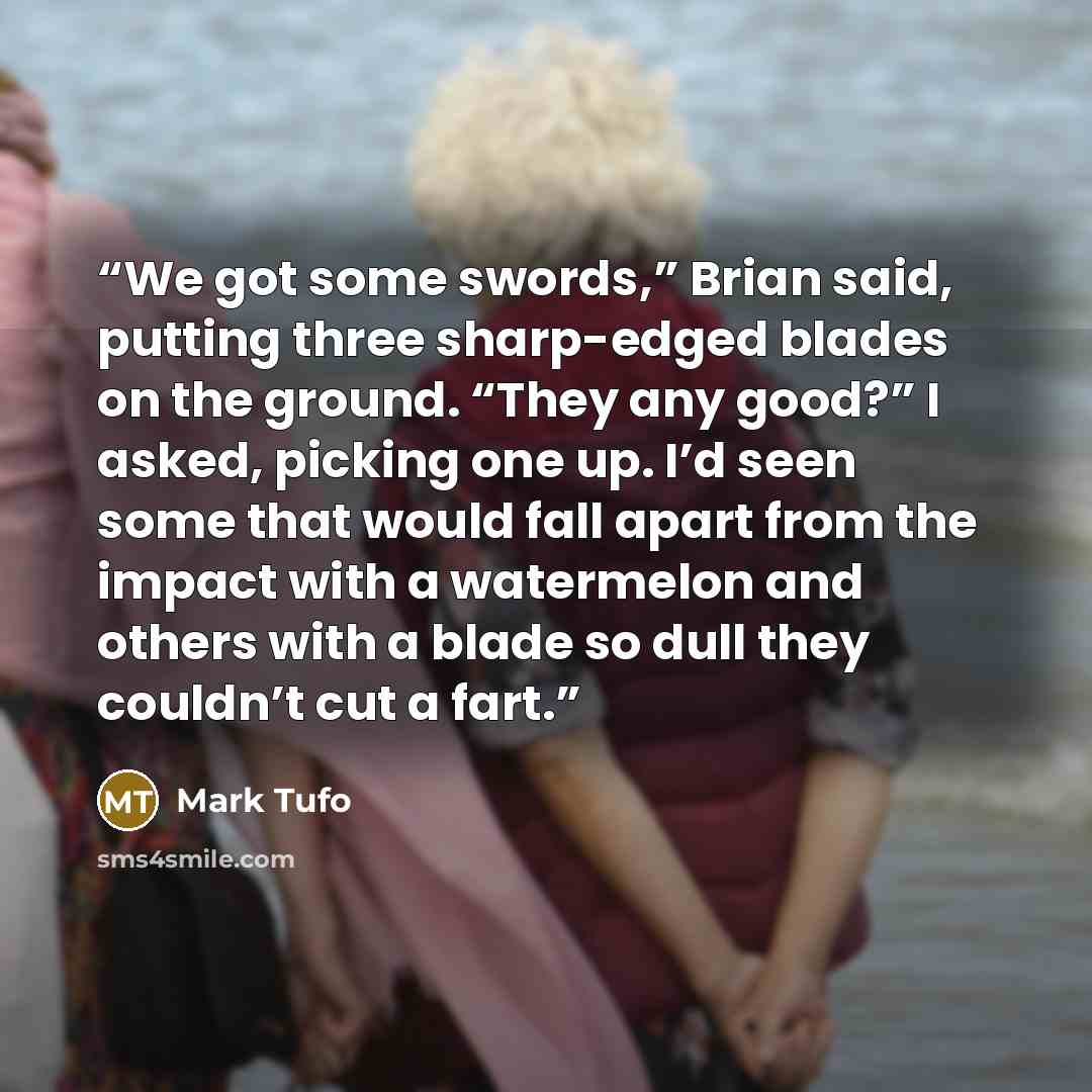 “We got some swords,” Brian said, putting three sharp-edged blades on the ground. “They any good?” I asked, picking one up. I’d seen some that would fall apart from the impact with a watermelon and others with a blade so dull they couldn’t cut a fart.” quote by Mark Tufo
