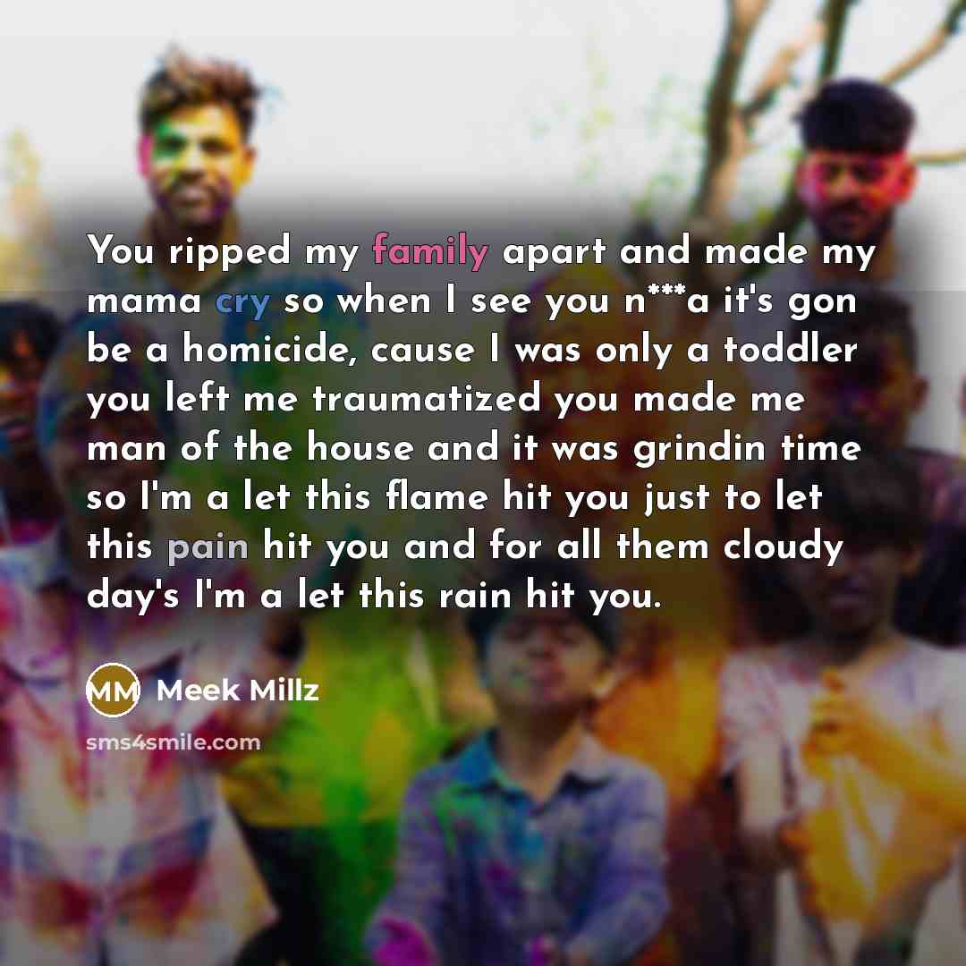 “You ripped my family apart and made my mama cry so when I see you n***a it's gon be a homicide, cause I was only a toddler you left me traumatized you made me man of the house and it was grindin time so I'm a let this flame hit you just to let this pain hit you and for all them cloudy day's I'm a…” quote by Meek Millz