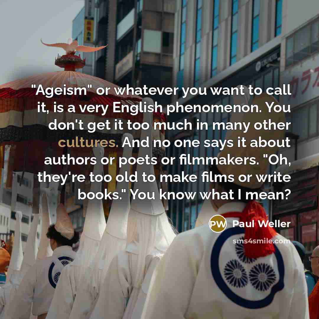 “"Ageism" or whatever you want to call it, is a very English phenomenon. You don't get it too much in many other cultures. And no one says it about authors or poets or filmmakers. "Oh, they're too old to make films or write books." You know what I mean?” quote by Paul Weller