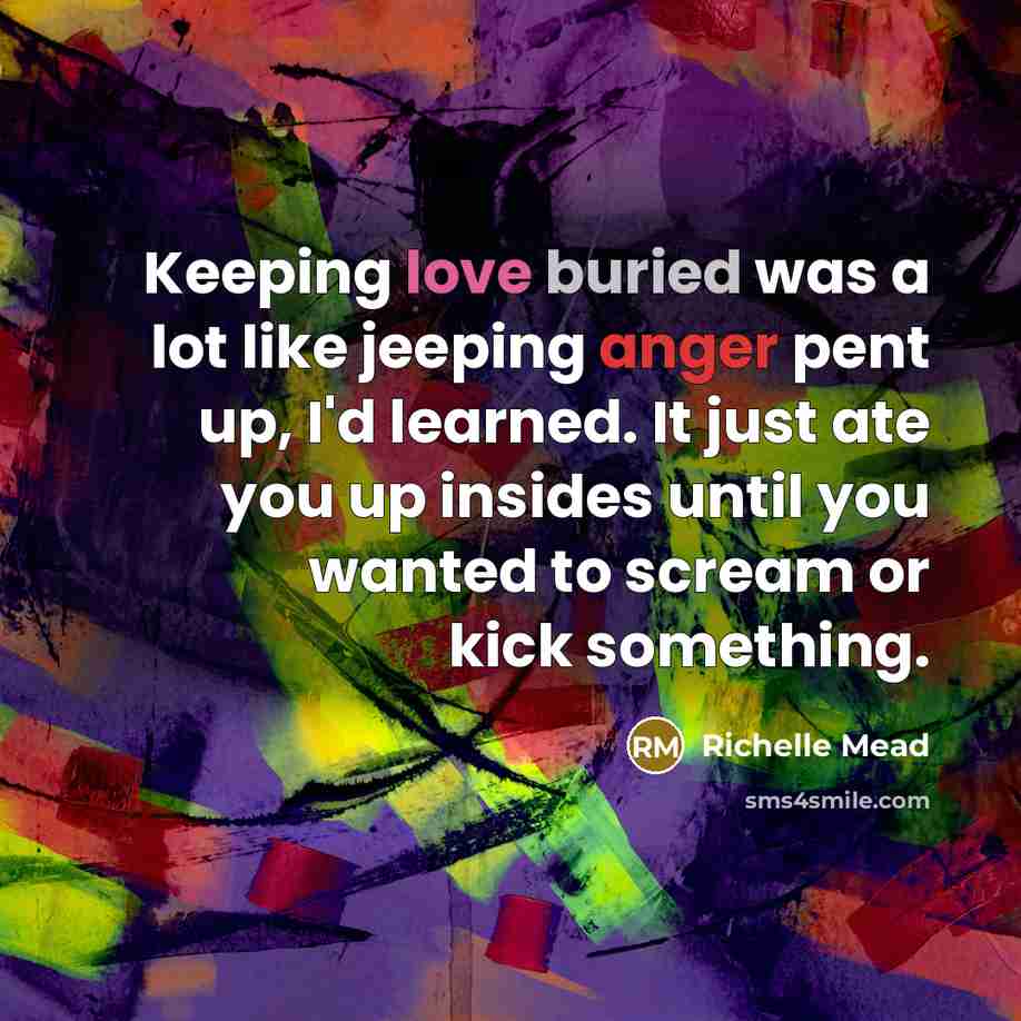 “Keeping love buried was a lot like jeeping anger pent up, I'd learned. It just ate you up insides until you wanted to scream or kick something.” quote by Richelle Mead